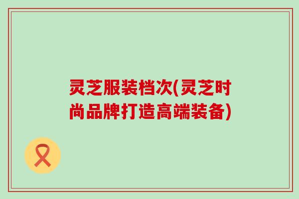 灵芝服装档次(灵芝时尚品牌打造高端装备)
