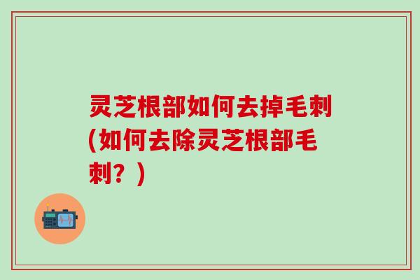 灵芝根部如何去掉毛刺(如何去除灵芝根部毛刺？)
