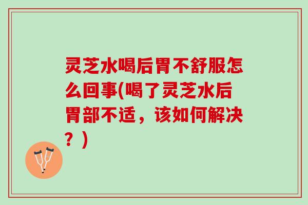灵芝水喝后胃不舒服怎么回事(喝了灵芝水后胃部不适，该如何解决？)