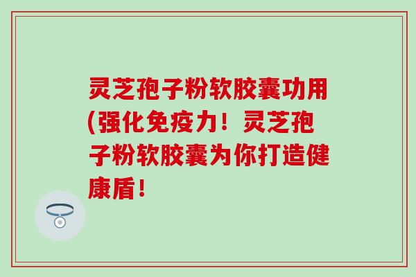 灵芝孢子粉软胶囊功用(强化免疫力！灵芝孢子粉软胶囊为你打造健康盾！