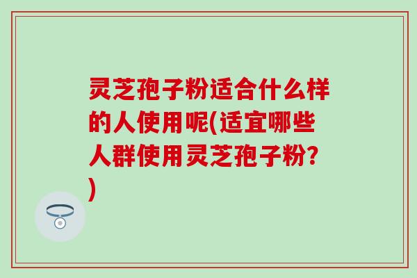 灵芝孢子粉适合什么样的人使用呢(适宜哪些人群使用灵芝孢子粉？)