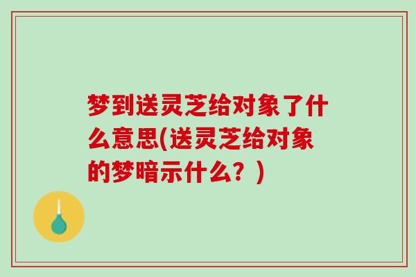 梦到送灵芝给对象了什么意思(送灵芝给对象的梦暗示什么？)