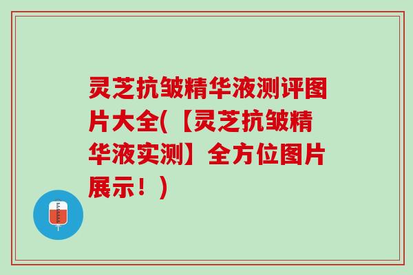灵芝抗皱精华液测评图片大全(【灵芝抗皱精华液实测】全方位图片展示！)