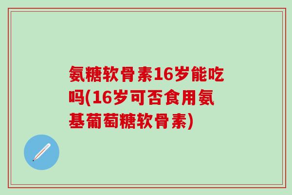 氨糖软骨素16岁能吃吗(16岁可否食用氨基葡萄糖软骨素)