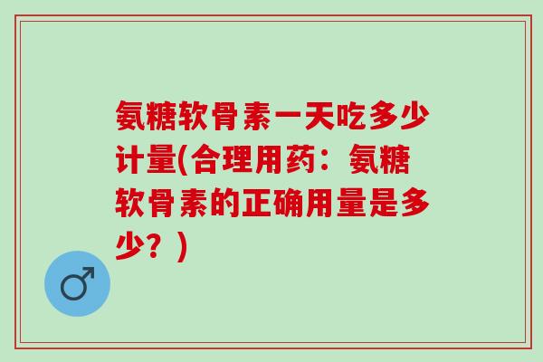 氨糖软骨素一天吃多少计量(合理用药：氨糖软骨素的正确用量是多少？)