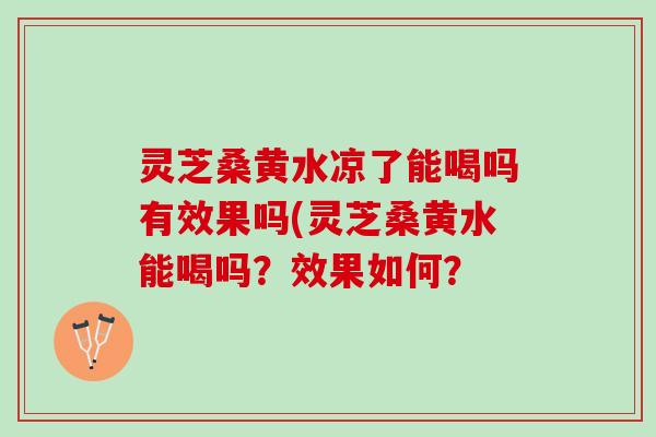 灵芝桑黄水凉了能喝吗有效果吗(灵芝桑黄水能喝吗？效果如何？