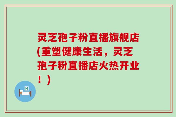 灵芝孢子粉直播旗舰店(重塑健康生活，灵芝孢子粉直播店火热开业！)