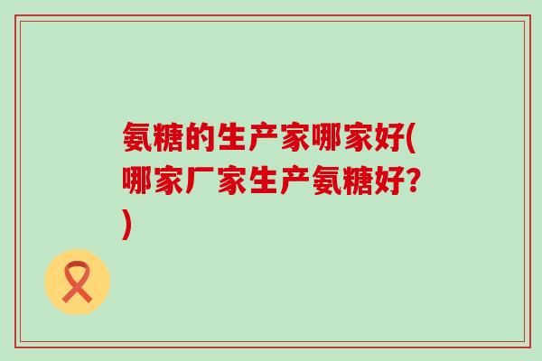 氨糖的生产家哪家好(哪家厂家生产氨糖好？)