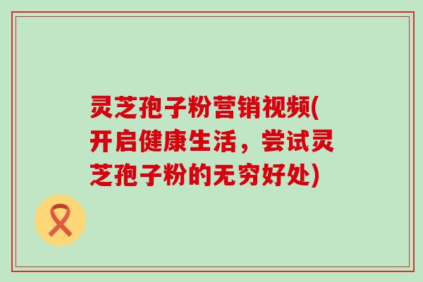 灵芝孢子粉营销视频(开启健康生活，尝试灵芝孢子粉的无穷好处)
