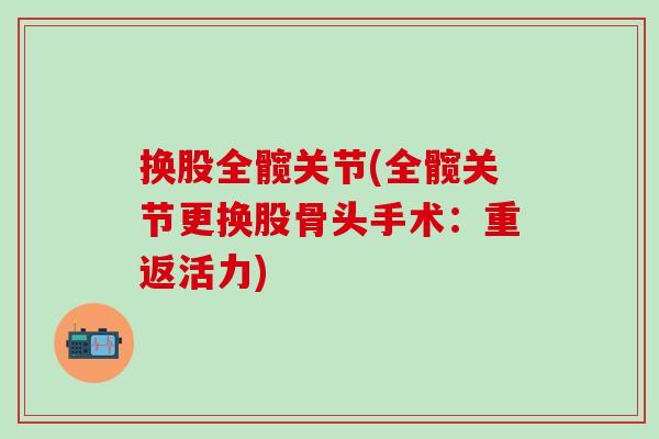 换股全髋关节(全髋关节更换股骨头手术：重返活力)