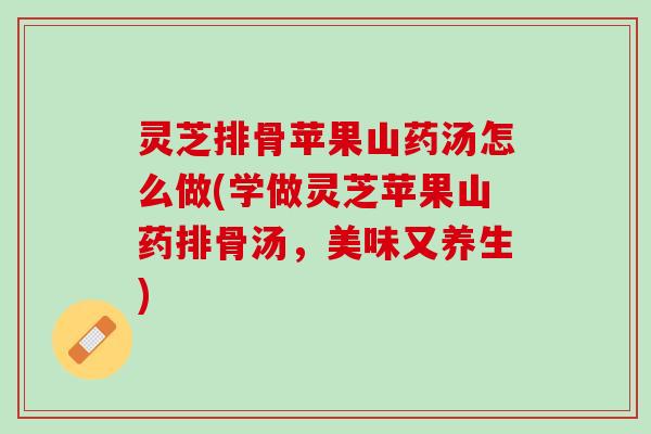 灵芝排骨苹果山药汤怎么做(学做灵芝苹果山药排骨汤，美味又养生)
