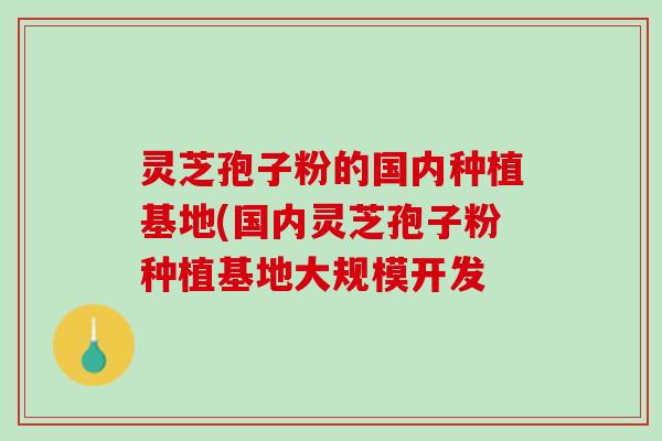 灵芝孢子粉的国内种植基地(国内灵芝孢子粉种植基地大规模开发