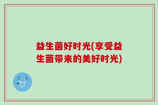 益生菌好时光(享受益生菌带来的美好时光)