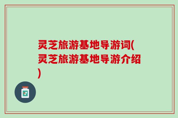 灵芝旅游基地导游词(灵芝旅游基地导游介绍)