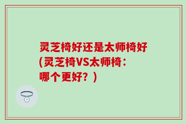 灵芝椅好还是太师椅好(灵芝椅VS太师椅：哪个更好？)