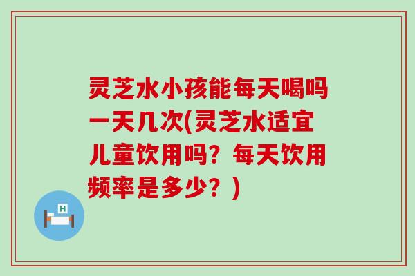 灵芝水小孩能每天喝吗一天几次(灵芝水适宜儿童饮用吗？每天饮用频率是多少？)