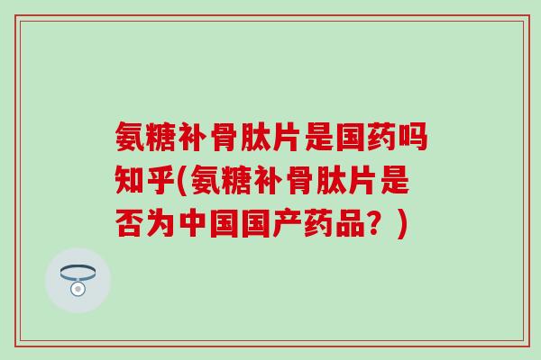 氨糖补骨肽片是国药吗知乎(氨糖补骨肽片是否为中国国产药品？)