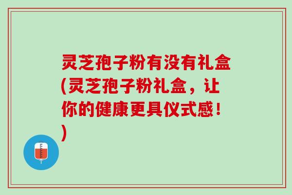 灵芝孢子粉有没有礼盒(灵芝孢子粉礼盒，让你的健康更具仪式感！)