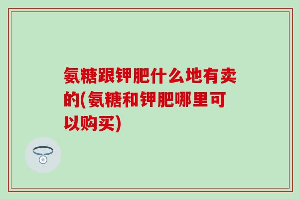 氨糖跟钾肥什么地有卖的(氨糖和钾肥哪里可以购买)