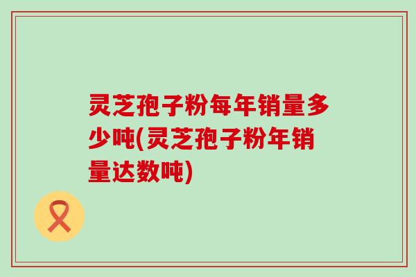 灵芝孢子粉每年销量多少吨(灵芝孢子粉年销量达数吨)