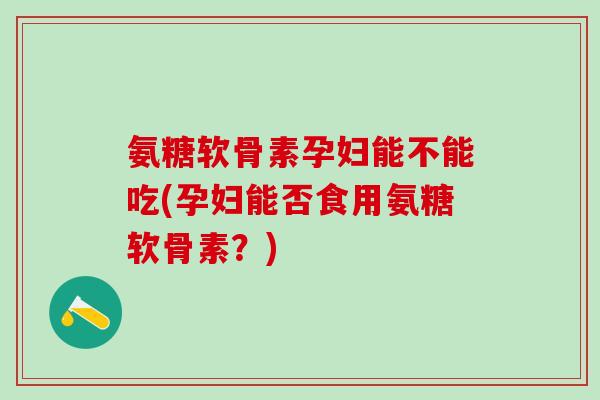 氨糖软骨素孕妇能不能吃(孕妇能否食用氨糖软骨素？)