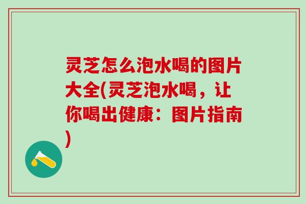 灵芝怎么泡水喝的图片大全(灵芝泡水喝，让你喝出健康：图片指南)
