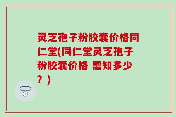 灵芝孢子粉胶囊价格同仁堂(同仁堂灵芝孢子粉胶囊价格 需知多少？)