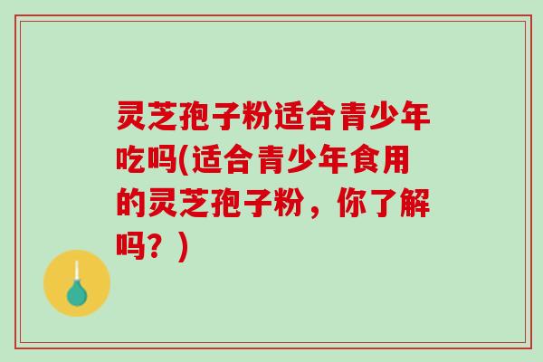 灵芝孢子粉适合青少年吃吗(适合青少年食用的灵芝孢子粉，你了解吗？)