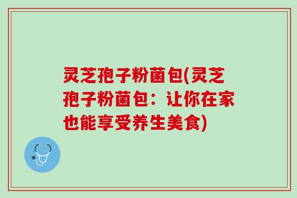 灵芝孢子粉菌包(灵芝孢子粉菌包：让你在家也能享受养生美食)