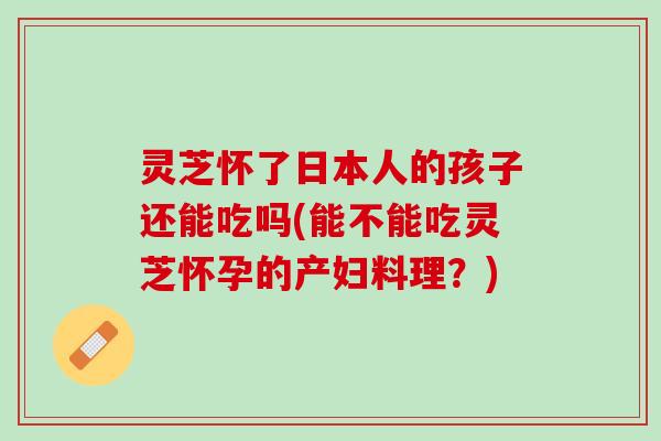 灵芝怀了日本人的孩子还能吃吗(能不能吃灵芝怀孕的产妇料理？)