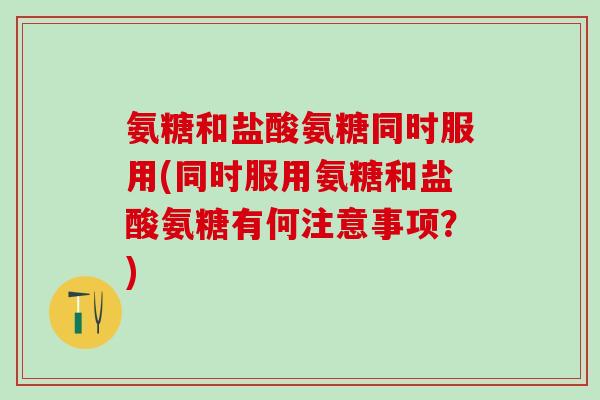 氨糖和盐酸氨糖同时服用(同时服用氨糖和盐酸氨糖有何注意事项？)