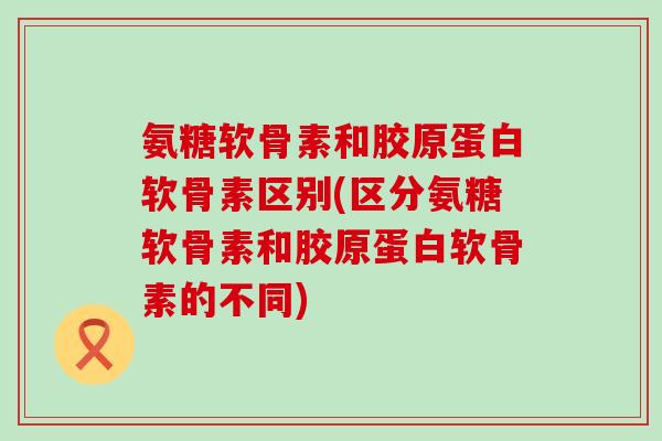 氨糖软骨素和胶原蛋白软骨素区别(区分氨糖软骨素和胶原蛋白软骨素的不同)