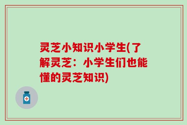 灵芝小知识小学生(了解灵芝：小学生们也能懂的灵芝知识)