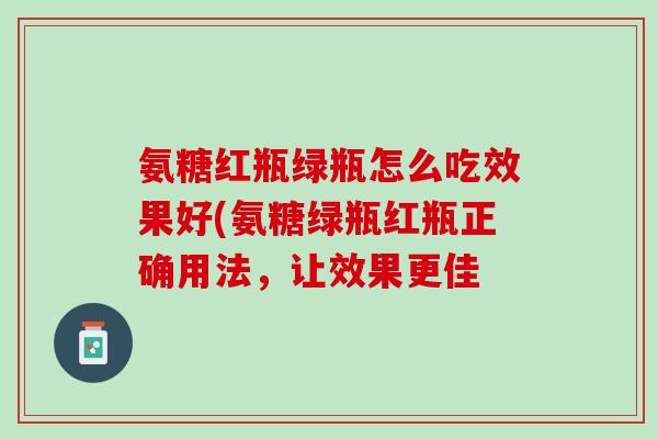 氨糖红瓶绿瓶怎么吃效果好(氨糖绿瓶红瓶正确用法，让效果更佳