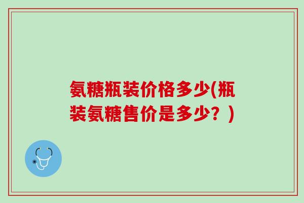氨糖瓶装价格多少(瓶装氨糖售价是多少？)
