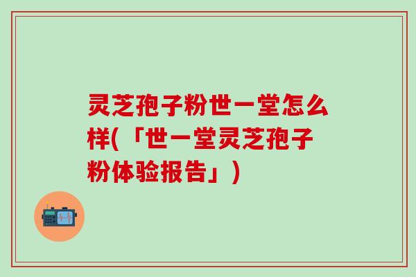灵芝孢子粉世一堂怎么样(「世一堂灵芝孢子粉体验报告」)
