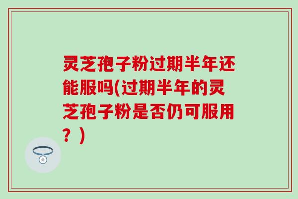 灵芝孢子粉过期半年还能服吗(过期半年的灵芝孢子粉是否仍可服用？)