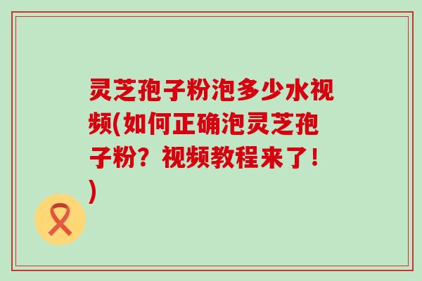 灵芝孢子粉泡多少水视频(如何正确泡灵芝孢子粉？视频教程来了！)