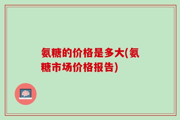 氨糖的价格是多大(氨糖市场价格报告)