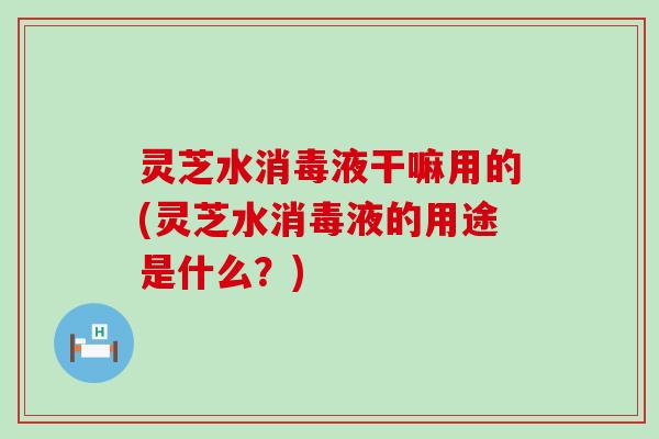 灵芝水消毒液干嘛用的(灵芝水消毒液的用途是什么？)