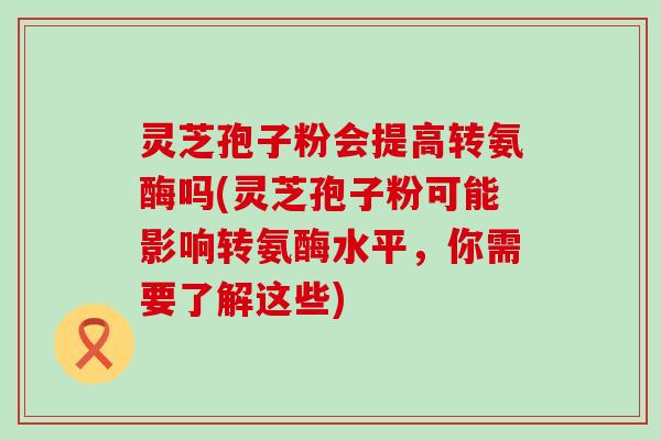灵芝孢子粉会提高转氨酶吗(灵芝孢子粉可能影响转氨酶水平，你需要了解这些)