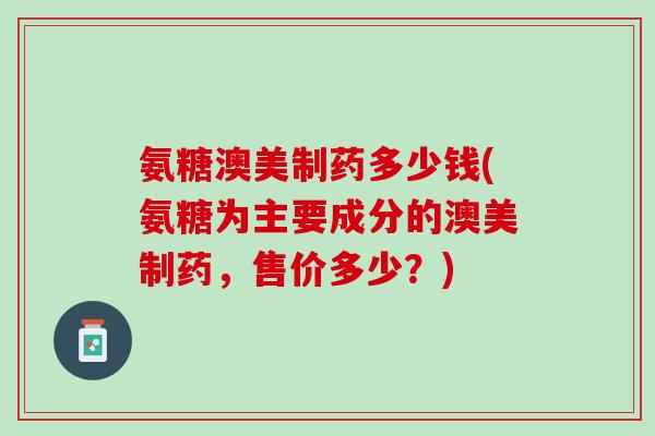 氨糖澳美制药多少钱(氨糖为主要成分的澳美制药，售价多少？)