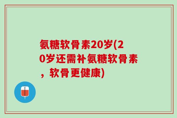 氨糖软骨素20岁(20岁还需补氨糖软骨素，软骨更健康)
