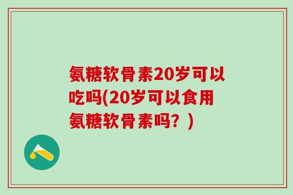 氨糖软骨素20岁可以吃吗(20岁可以食用氨糖软骨素吗？)