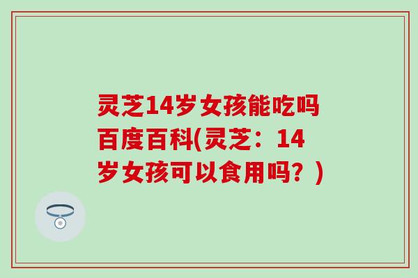 灵芝14岁女孩能吃吗百度百科(灵芝：14岁女孩可以食用吗？)