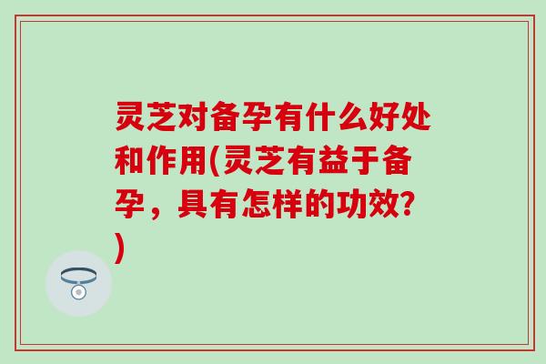 灵芝对备孕有什么好处和作用(灵芝有益于备孕，具有怎样的功效？)