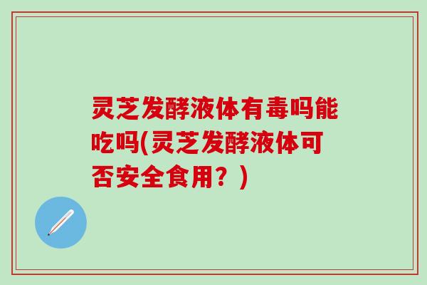 灵芝发酵液体有毒吗能吃吗(灵芝发酵液体可否安全食用？)