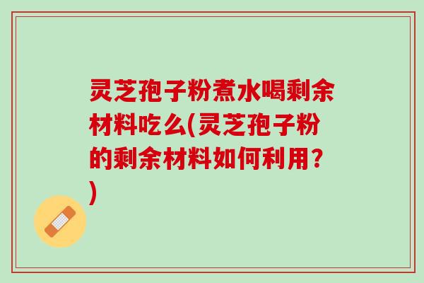 灵芝孢子粉煮水喝剩余材料吃么(灵芝孢子粉的剩余材料如何利用？)