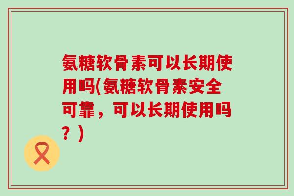 氨糖软骨素可以长期使用吗(氨糖软骨素安全可靠，可以长期使用吗？)