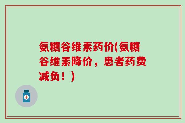 氨糖谷维素药价(氨糖谷维素降价，患者药费减负！)